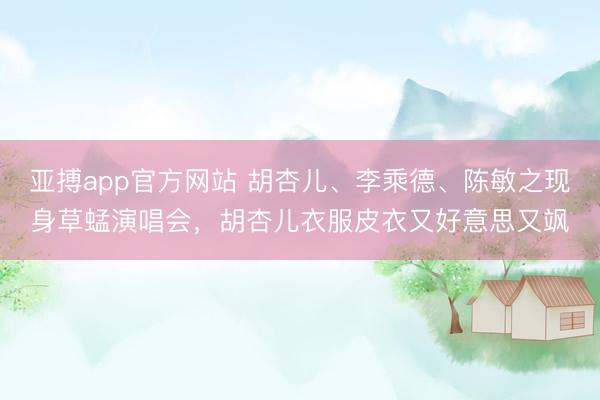 亚搏app官方网站 胡杏儿、李乘德、陈敏之现身草蜢演唱会，胡杏儿衣服皮衣又好意思又飒