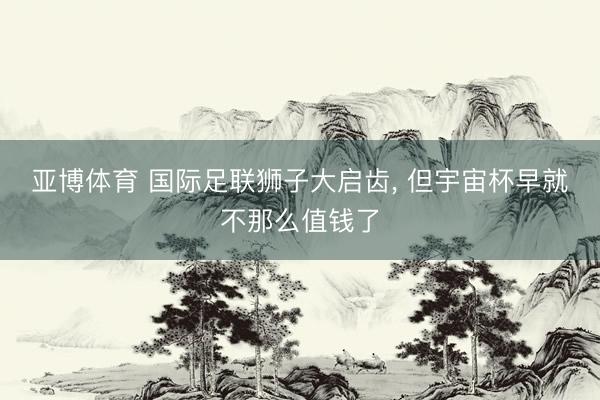 亚博体育 国际足联狮子大启齿， 但宇宙杯早就不那么值钱了