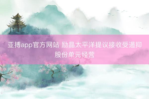 亚搏app官方网站 励晶太平洋提议接收受遏抑股份单元经营