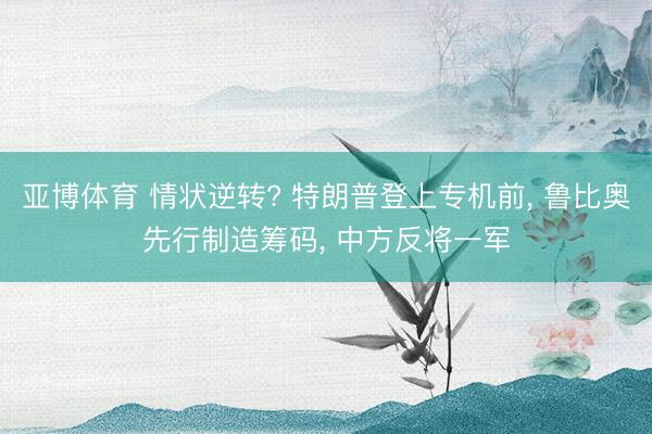 亚博体育 情状逆转? 特朗普登上专机前， 鲁比奥先行制造筹码， 中方反将一军
