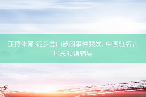 亚博体育 徒步登山被困事件频发， 中国驻名古屋总领馆辅导