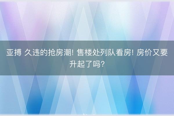 亚搏 久违的抢房潮! 售楼处列队看房! 房价又要升起了吗?
