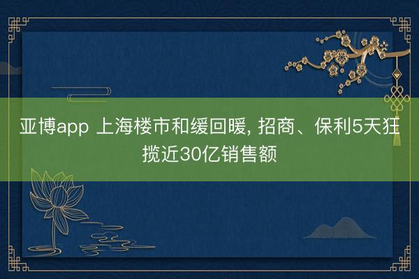 亚博app 上海楼市和缓回暖， 招商、保利5天狂揽近30亿销售额