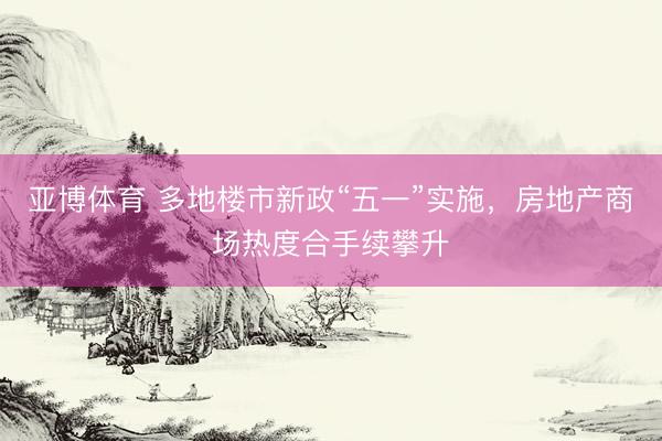 亚博体育 多地楼市新政“五一”实施，房地产商场热度合手续攀升