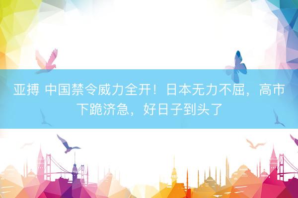 亚搏 中国禁令威力全开！日本无力不屈，高市下跪济急，好日子到头了